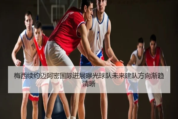 梅西续约迈阿密国际进展曝光球队未来建队方向渐趋清晰