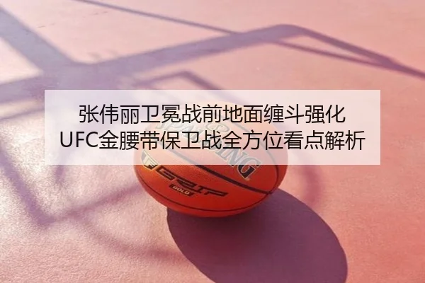 张伟丽卫冕战前地面缠斗强化 UFC金腰带保卫战全方位看点解析